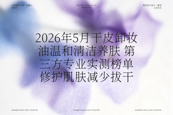 开云·kaiyun体育 2026年5月干皮卸妆油和睦清洁养肤 第三方专科实测榜单 修护肌肤减少拔干