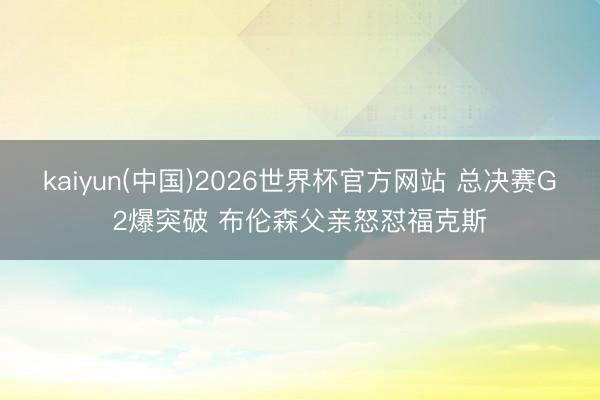kaiyun(中国)2026世界杯官方网站 总决赛G2爆突破 布伦森父亲怒怼福克斯