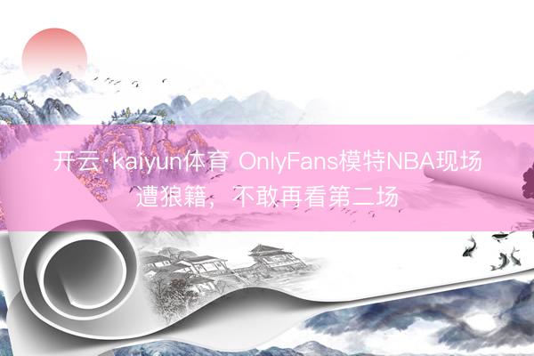 开云·kaiyun体育 OnlyFans模特NBA现场遭狼籍，不敢再看第二场