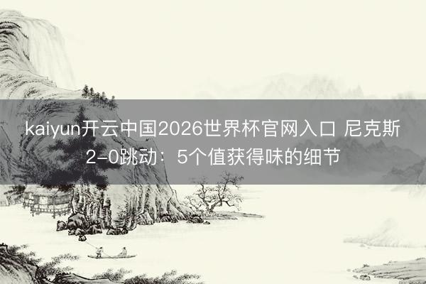 kaiyun开云中国2026世界杯官网入口 尼克斯2-0跳动:5个值获得味的细节