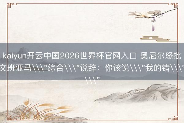 kaiyun开云中国2026世界杯官网入口 奥尼尔怒批文班亚马\
