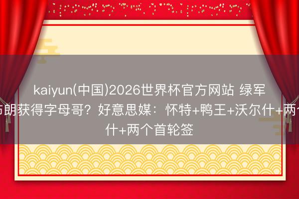 kaiyun(中国)2026世界杯官方网站 绿军不送走布朗获得字母哥?好意思媒:怀特+鸭王+沃尔什+两个首轮签