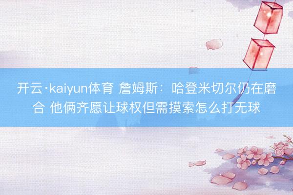开云·kaiyun体育 詹姆斯：哈登米切尔仍在磨合 他俩齐愿让球权但需摸索怎么打无球