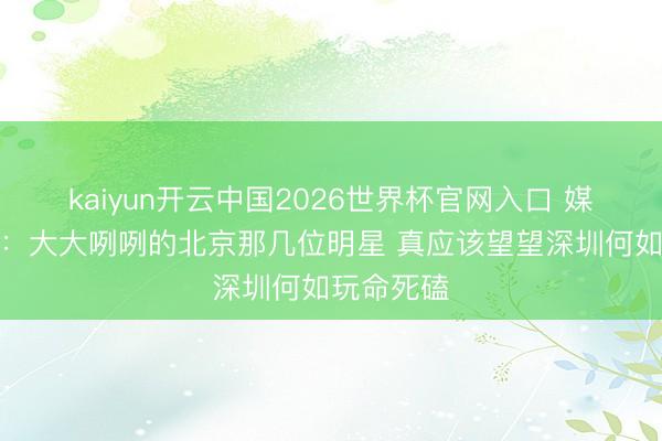 kaiyun开云中国2026世界杯官网入口 媒体东谈主：大大咧咧的北京那几位明星 真应该望望深圳何如玩命死磕