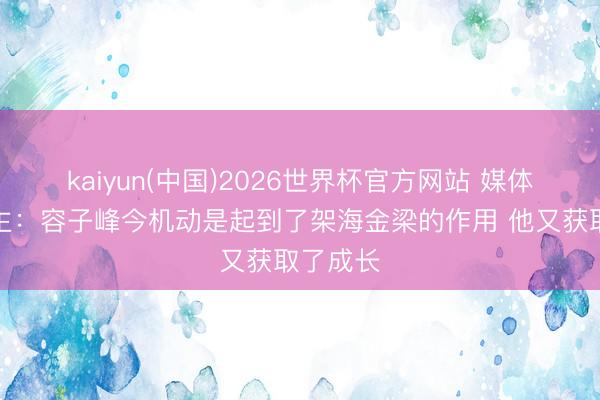 kaiyun(中国)2026世界杯官方网站 媒体东说念主：容子峰今机动是起到了架海金梁的作用 他又获取了成长