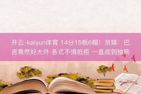 开云·kaiyun体育 14分15板6帽！京媒：巴吉竟然好大外 各式不惧抵拒 一直战到抽筋