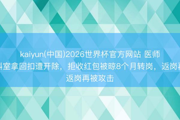 kaiyun(中国)2026世界杯官方网站 医师称举报科室拿回扣遭开除，拒收红包被晾8个月转岗，返岗再被攻击