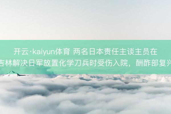 开云·kaiyun体育 两名日本责任主谈主员在吉林解决日军放置化学刀兵时受伤入院，酬酢部复兴