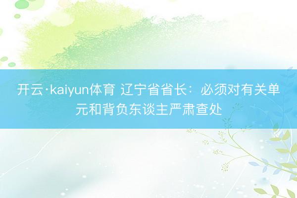 开云·kaiyun体育 辽宁省省长：必须对有关单元和背负东谈主严肃查处