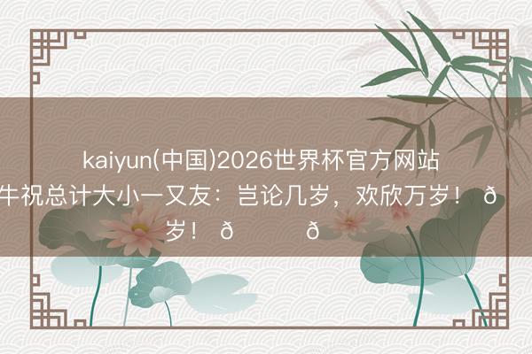 kaiyun(中国)2026世界杯官方网站 青岛小海牛祝总计大小一又友：岂论几岁，欢欣万岁！ 🐂🎉