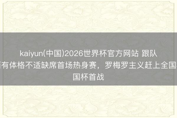 kaiyun(中国)2026世界杯官方网站 跟队：梅西有体格不适缺席首场热身赛，罗梅罗主义赶上全国杯首战