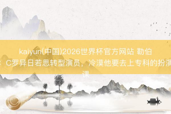 kaiyun(中国)2026世界杯官方网站 勒伯夫：C罗异日若思转型演员，冷漠他要去上专科的扮演课