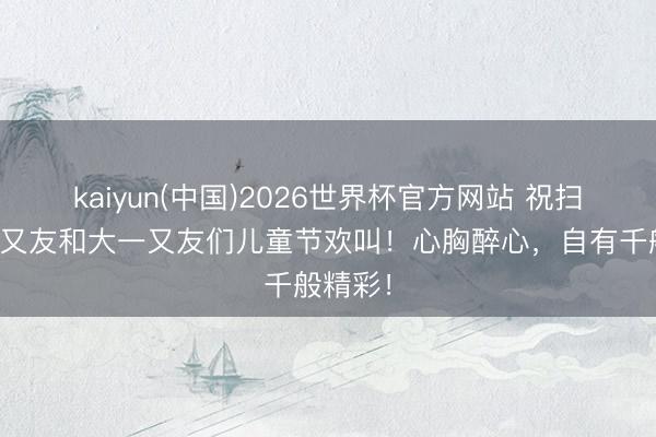 kaiyun(中国)2026世界杯官方网站 祝扫数小一又友和大一又友们儿童节欢叫！心胸醉心，<a href=