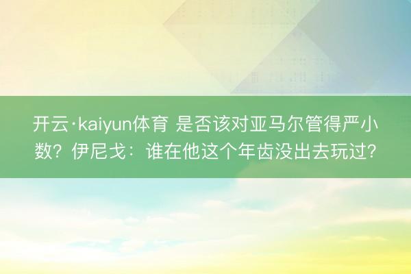 开云·kaiyun体育 是否该对亚马尔管得严小数？伊尼戈：谁在他这个年齿没出去玩过？