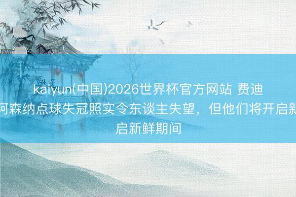 kaiyun(中国)2026世界杯官方网站 费迪南德:阿森纳点球失冠照实令东谈主失望,但他们将开启新鲜期间