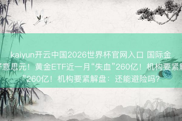 kaiyun开云中国2026世界杯官网入口 国际金价一度失守4300好意思元！黄金ETF近一月“失血”260亿！机构要紧解盘：还能避险吗？