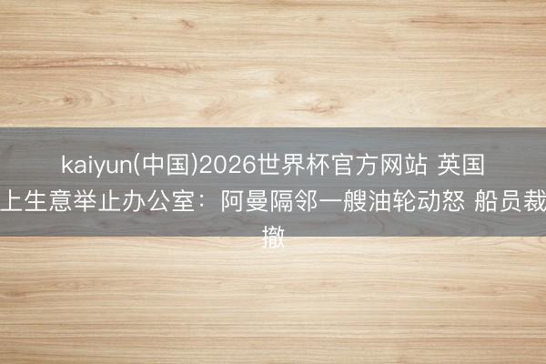 kaiyun(中国)2026世界杯官方网站 英国海上生意举止办公室：阿曼隔邻一艘油轮动怒 船员裁撤
