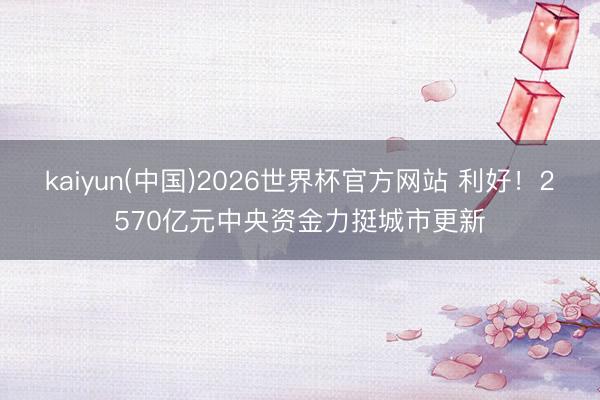 kaiyun(中国)2026世界杯官方网站 利好！2570亿元中央资金力挺城市更新