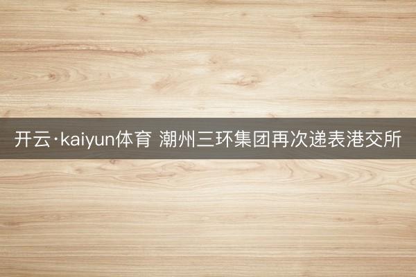 开云·kaiyun体育 潮州三环集团再次递表港交所