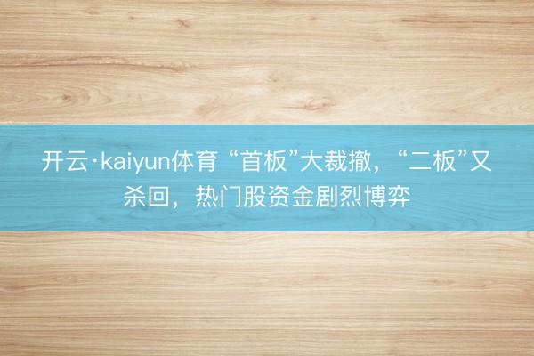 开云·kaiyun体育 “首板”大裁撤，“二板”又杀回，热门股资金剧烈博弈