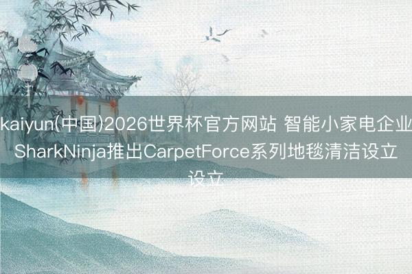 kaiyun(中国)2026世界杯官方网站 智能小家电企业SharkNinja推出CarpetForce系列地毯清洁设立
