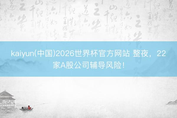 kaiyun(中国)2026世界杯官方网站 整夜，22家A股公司辅导风险！