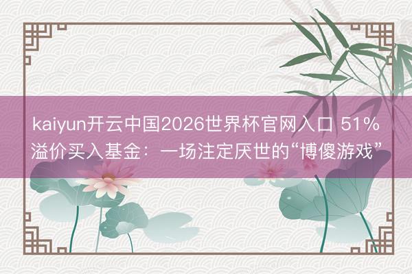 kaiyun开云中国2026世界杯官网入口 51%溢价买入基金：一场注定厌世的“博傻游戏”
