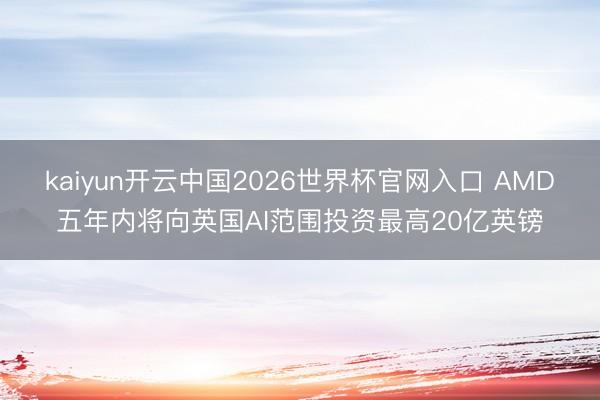 kaiyun开云中国2026世界杯官网入口 AMD五年内将向英国AI范围投资最高20亿英镑