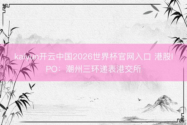 kaiyun开云中国2026世界杯官网入口 港股IPO：潮州三环递表港交所