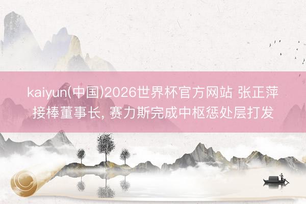 kaiyun(中国)2026世界杯官方网站 张正萍接棒董事长, 赛力斯完成中枢惩处层打发