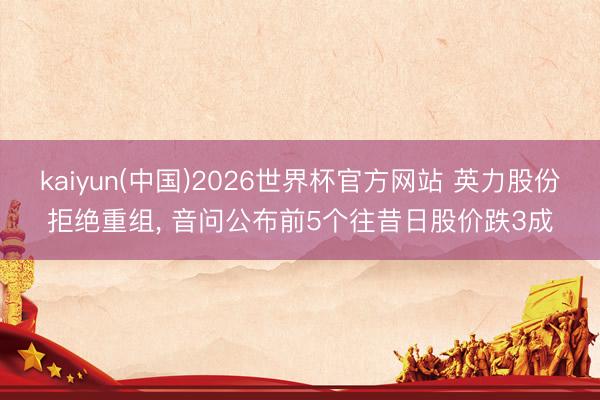 kaiyun(中国)2026世界杯官方网站 英力股份拒绝重组， 音问公布前5个往昔日股价跌3成