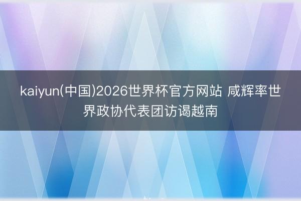 kaiyun(中国)2026世界杯官方网站 咸辉率世界政协代表团访谒越南