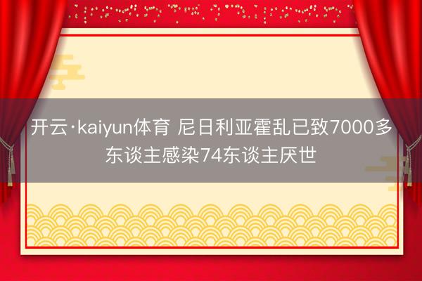 开云·kaiyun体育 尼日利亚霍乱已致7000多东谈主感染74东谈主厌世