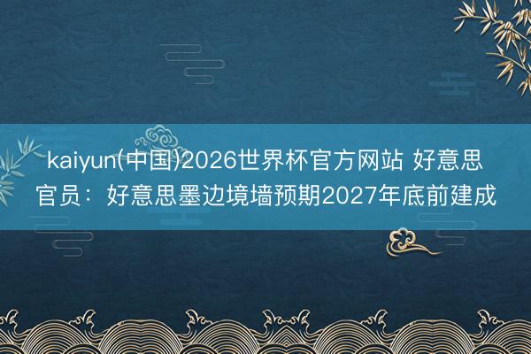 kaiyun(中国)2026世界杯官方网站 好意思官员：好意思墨边境墙预期2027年底前建成