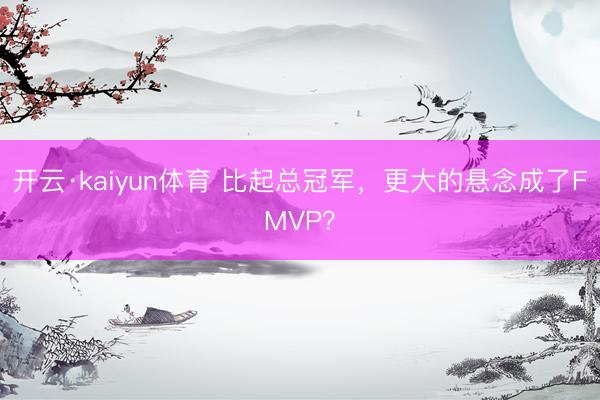 开云·kaiyun体育 比起总冠军，更大的悬念成了FMVP？