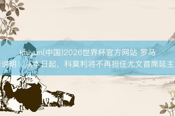 kaiyun(中国)2026世界杯官方网站 罗马诺说明：从本日起，科莫利将不再担任尤文首席延主座
