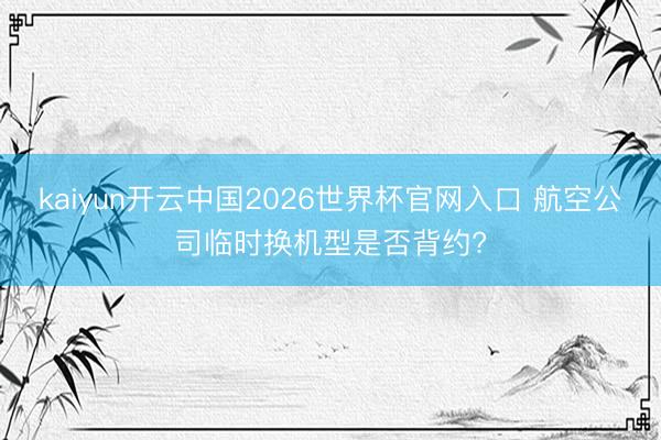 kaiyun开云中国2026世界杯官网入口 航空公司临时换机型是否背约?