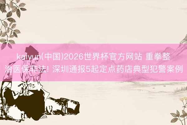 kaiyun(中国)2026世界杯官方网站 重拳整治医保非法! 深圳通报5起定点药店典型犯警案例