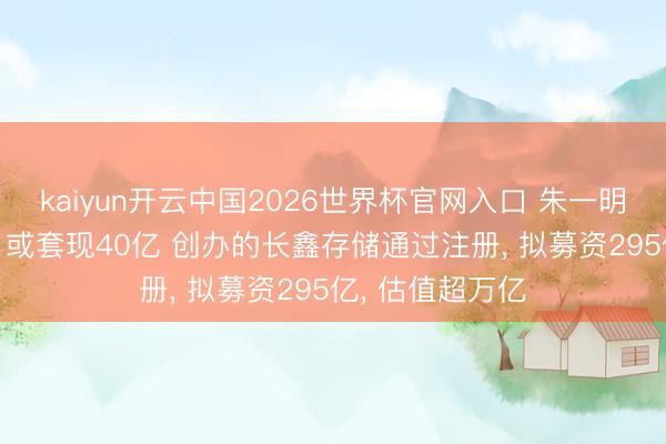 kaiyun开云中国2026世界杯官网入口 朱一明减捏兆易翻新: 或套现40亿 创办的长鑫存储通过注册， 拟募资295亿， 估值超万亿