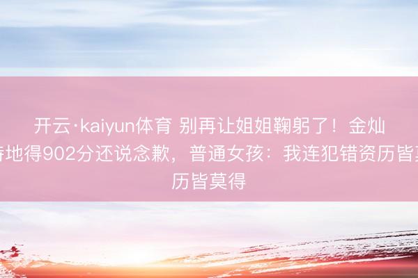 开云·kaiyun体育 别再让姐姐鞠躬了！金灿灿特地得902分还说念歉，普通女孩：我连犯错资历皆莫得