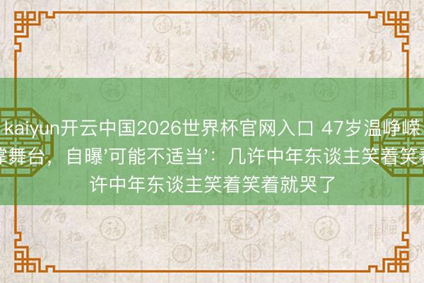 kaiyun开云中国2026世界杯官网入口 47岁温峥嵘摔伤强撑舞台，自曝'可能不适当'：几许中年东谈主笑着笑着就哭了