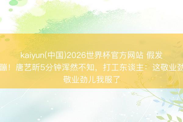 kaiyun(中国)2026世界杯官方网站 假发掉了还在蹦！唐艺昕5分钟浑然不知，打工东谈主：这敬业劲儿我服了
