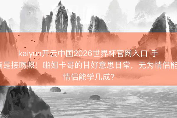 kaiyun开云中国2026世界杯官网入口 手机屏保皆是接吻照!啪姐卡哥的甘好意思日常,无为情侣能学几成?