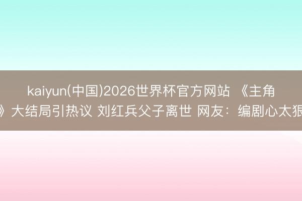 kaiyun(中国)2026世界杯官方网站 《主角》大结局引热议 刘红兵父子离世 网友：编剧心太狠