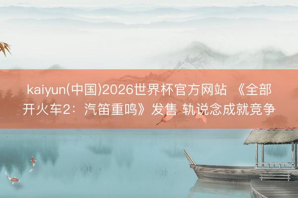 kaiyun(中国)2026世界杯官方网站 《全部开火车2：汽笛重鸣》发售 轨说念成就竞争