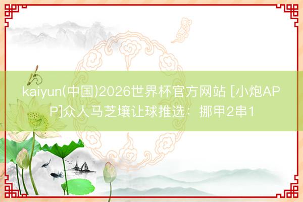 kaiyun(中国)2026世界杯官方网站 [小炮APP]众人马芝壤让球推选：挪甲2串1