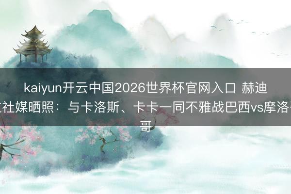 kaiyun开云中国2026世界杯官网入口 赫迪拉社媒晒照：与卡洛斯、卡卡一同不雅战巴西vs摩洛哥