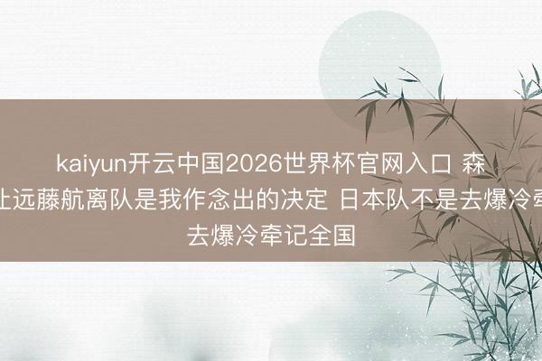 kaiyun开云中国2026世界杯官网入口 森保一:让远藤航离队是我作念出的决定 日本队不是去爆冷牵记全国