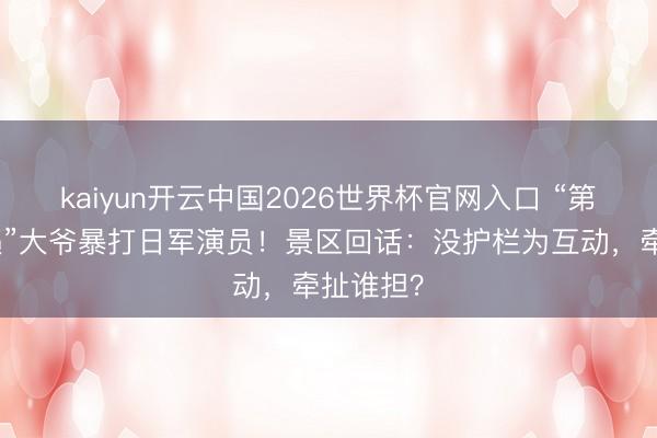 kaiyun开云中国2026世界杯官网入口 “第一次遭遇”大爷暴打日军演员！景区回话：没护栏为互动，牵扯谁担？