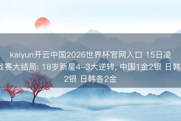 kaiyun开云中国2026世界杯官网入口 15日凌晨挑战赛大结局: 18岁新星4-3大逆转， 中国1金2银 日韩各2金